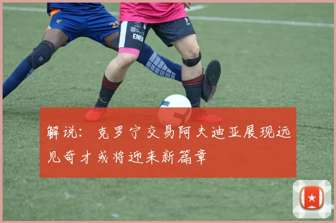 解说：克罗宁交易阿夫迪亚展现远见奇才或将迎来新篇章