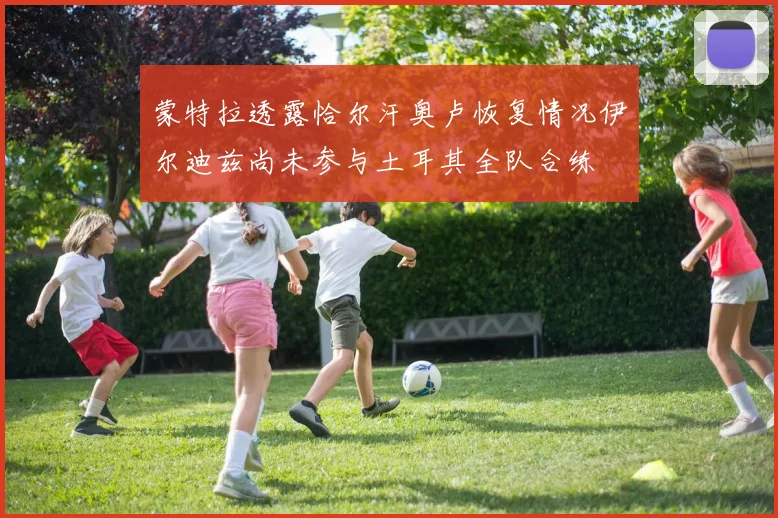蒙特拉透露恰尔汗奥卢恢复情况伊尔迪兹尚未参与土耳其全队合练