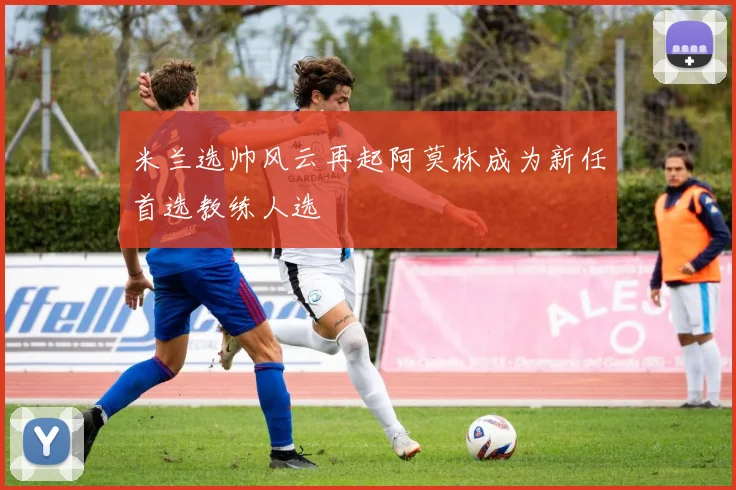 米兰选帅风云再起阿莫林成为新任首选教练人选