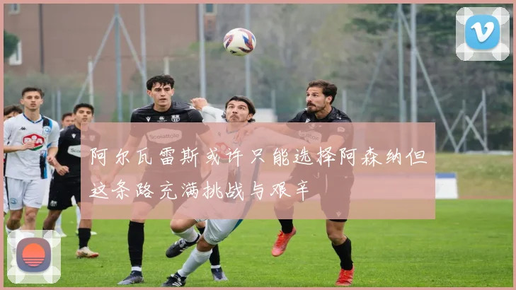 阿尔瓦雷斯或许只能选择阿森纳但这条路充满挑战与艰辛