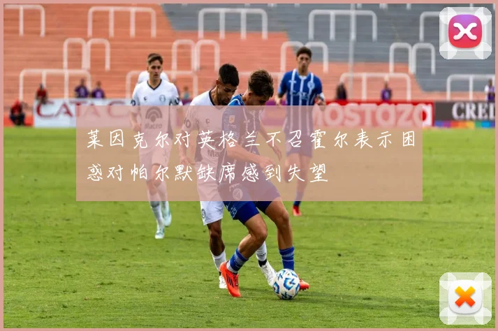 莱因克尔对英格兰不召霍尔表示困惑对帕尔默缺席感到失望