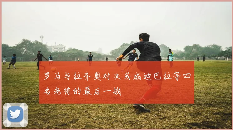 罗马与拉齐奥对决或成迪巴拉等四名老将的最后一战