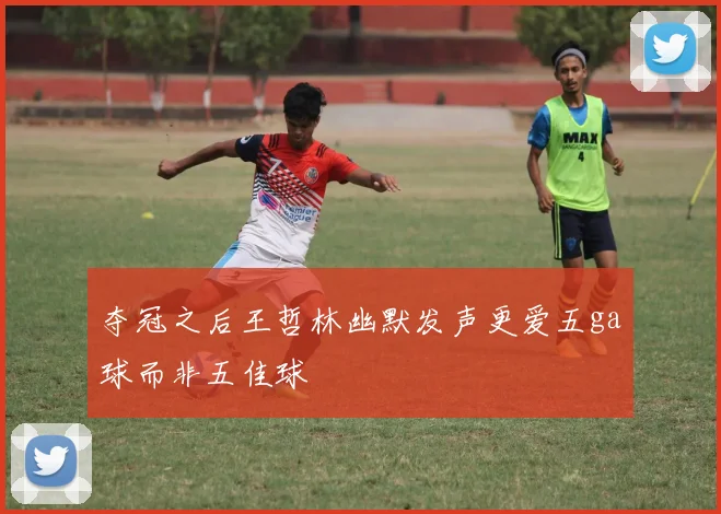 夺冠之后王哲林幽默发声更爱五ga球而非五佳球