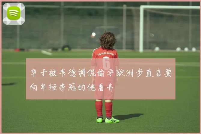 华子被韦德调侃偷学欧洲步直言要向年轻夺冠的他看齐