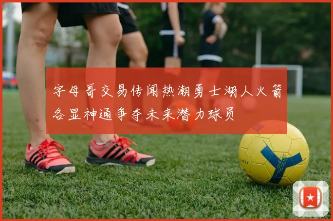 字母哥交易传闻热潮勇士湖人火箭各显神通争夺未来潜力球员