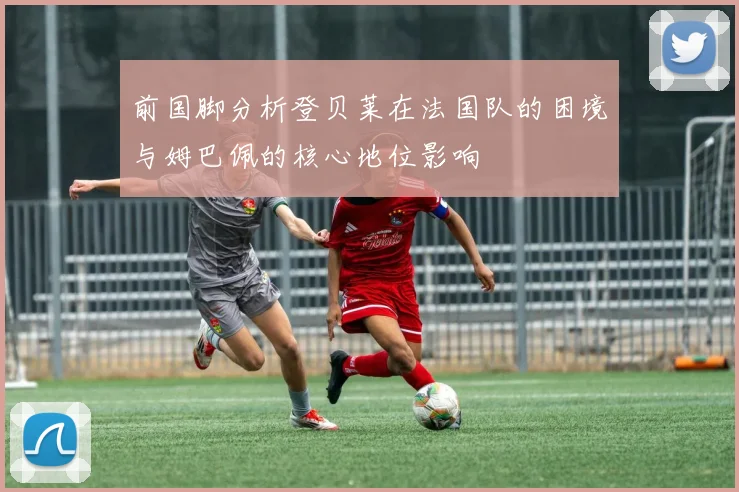 前国脚分析登贝莱在法国队的困境与姆巴佩的核心地位影响