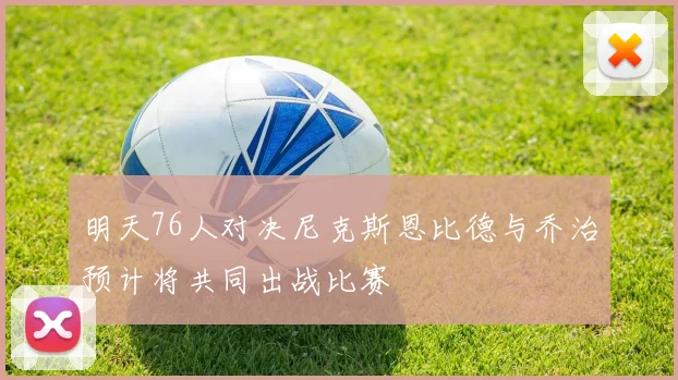 明天76人对决尼克斯恩比德与乔治预计将共同出战比赛