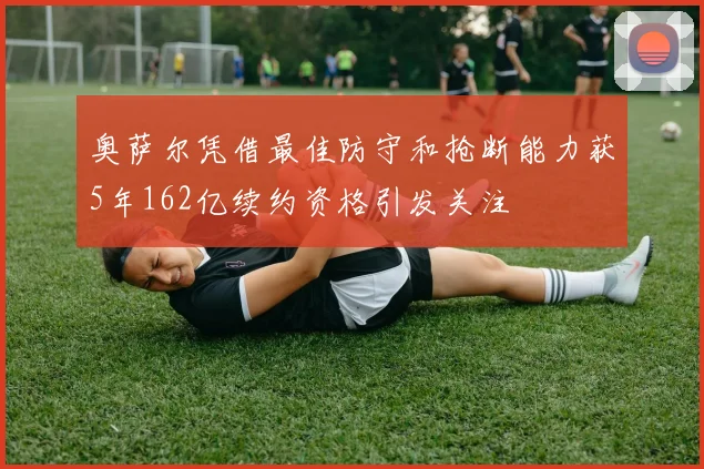 奥萨尔凭借最佳防守和抢断能力获5年162亿续约资格引发关注