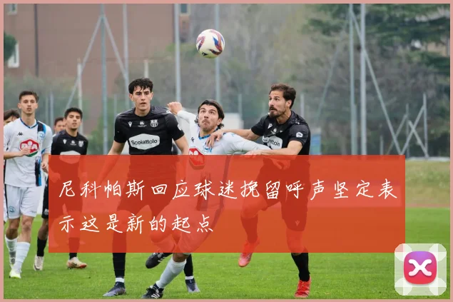 尼科帕斯回应球迷挽留呼声坚定表示这是新的起点