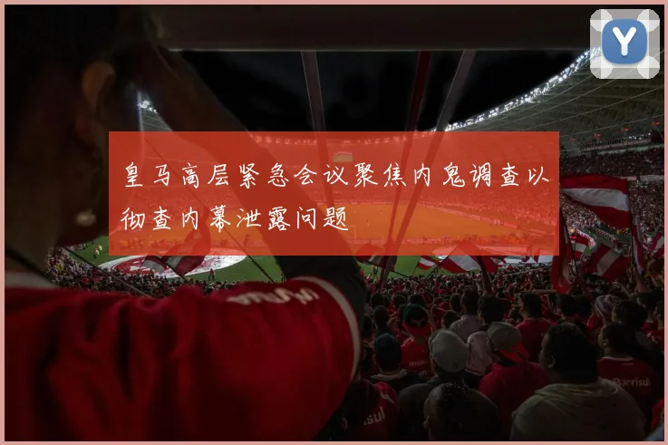 皇马高层紧急会议聚焦内鬼调查以彻查内幕泄露问题