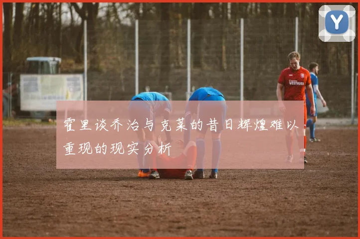霍里谈乔治与克莱的昔日辉煌难以重现的现实分析