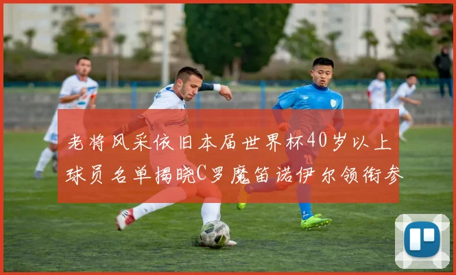 老将风采依旧本届世界杯40岁以上球员名单揭晓C罗魔笛诺伊尔领衔参赛
