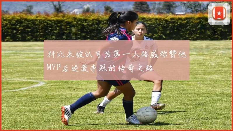 科比未被认可为第一人路威称赞他MVP后逆袭夺冠的传奇之路