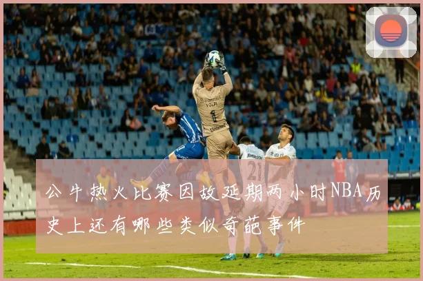 公牛热火比赛因故延期两小时NBA历史上还有哪些类似奇葩事件