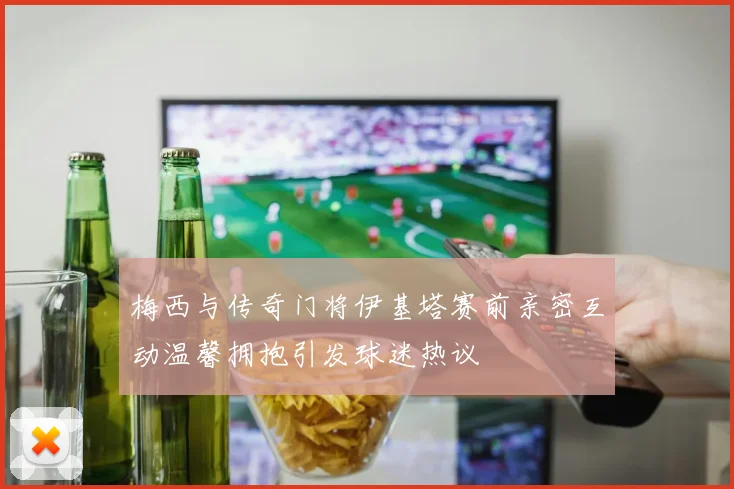 梅西与传奇门将伊基塔赛前亲密互动温馨拥抱引发球迷热议