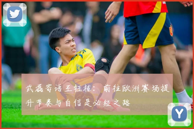 武磊寄语王钰栋：前往欧洲赛场提升节奏与自信是必经之路