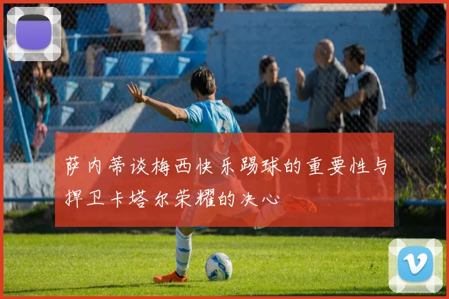 萨内蒂谈梅西快乐踢球的重要性与捍卫卡塔尔荣耀的决心