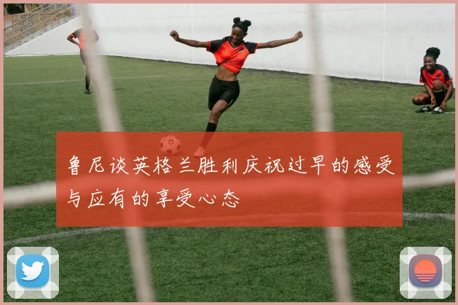 鲁尼谈英格兰胜利庆祝过早的感受与应有的享受心态