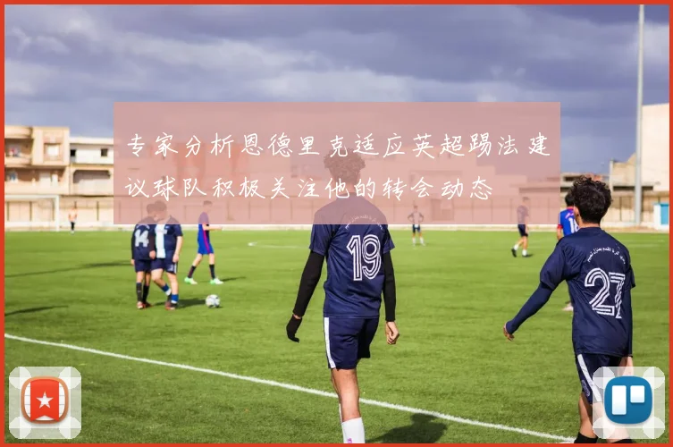 专家分析恩德里克适应英超踢法建议球队积极关注他的转会动态