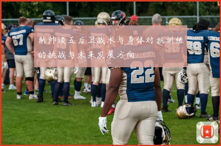 纳帅谈五后卫战术与身体对抗训练的挑战与未来发展方向
