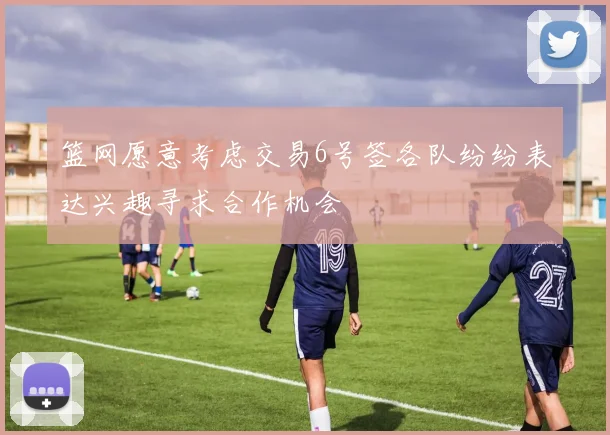 篮网愿意考虑交易6号签各队纷纷表达兴趣寻求合作机会