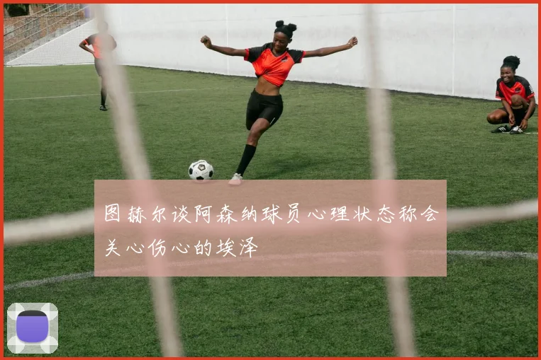图赫尔谈阿森纳球员心理状态称会关心伤心的埃泽