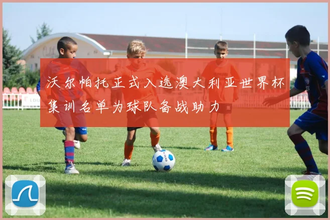 沃尔帕托正式入选澳大利亚世界杯集训名单为球队备战助力