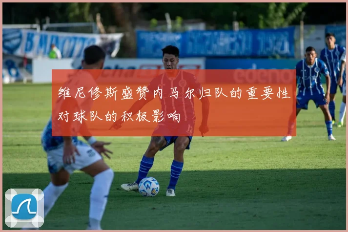 维尼修斯盛赞内马尔归队的重要性对球队的积极影响